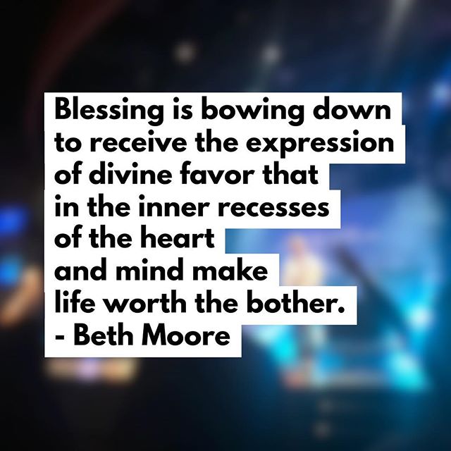 Blessing is bowing down to receive the expression of divine favor that in the inner recesses of the heart and mind make life worth the bother. – Beth Moore